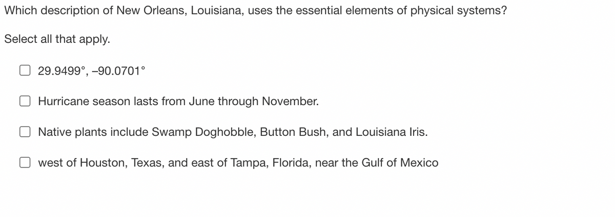 Which description of New Orleans, Louisiana, uses the essential elements of physical systems?
Select all that apply.
29.9499°, -90.0701°
Hurricane season lasts from June through November.
Native plants include Swamp Doghobble, Button Bush, and Louisiana Iris.
west of Houston, Texas, and east of Tampa, Florida, near the Gulf of Mexico
