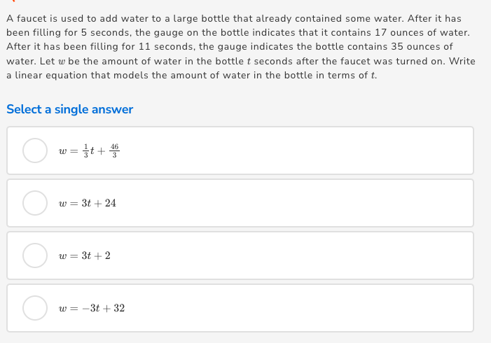 A faucet is used to add water to a large bottle that already contained some water. After it has
been filling for 5 seconds, the gauge on the bottle indicates that it contains 17 ounces of water.
After it has been filling for 11 seconds, the gauge indicates the bottle contains 35 ounces of
water. Let w be the amount of water in the bottle t seconds after the faucet was turned on. Write
a linear equation that models the amount of water in the bottle in terms of t.
Select a single answer
w = t + *
w = 3t + 24
w = 3t + 2
w = -3t + 32
