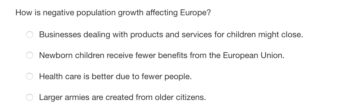 How is negative population growth affecting Europe?
Businesses dealing with products and services for children might close.
Newborn children receive fewer benefits from the European Union.
Health care is better due to fewer people.
Larger armies are created from older citizens.