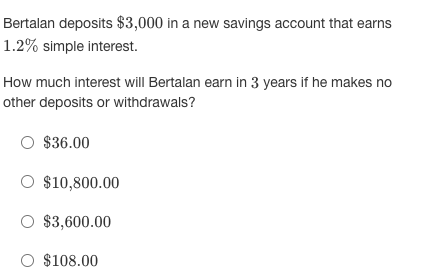 Bertalan deposits $3,000 in a new savings account that earns
1.2% simple interest.
How much interest will Bertalan earn in 3 years if he makes no
other deposits or withdrawals?
O $36.00
$10,800.00
O $3,600.00
O $108.00
