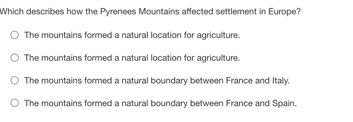 Which describes how the Pyrenees Mountains affected settlement in Europe?
The mountains formed a natural location for agriculture.
The mountains formed a natural location for agriculture.
The mountains formed a natural boundary between France and Italy.
The mountains formed a natural boundary between France and Spain.