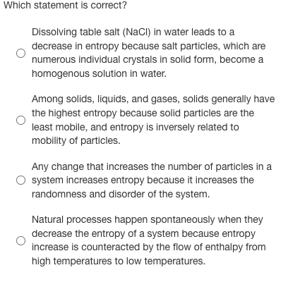 Which statement is correct?
Dissolving table salt (NaCI) in water leads to a
decrease in entropy because salt particles, which are
numerous individual crystals in solid form, become a
homogenous solution in water.
Among solids, liquids, and gases, solids generally have
the highest entropy because solid particles are the
least mobile, and entropy is inversely related to
mobility of particles.
Any change that increases the number of particles in a
system increases entropy because it increases the
randomness and disorder of the system.
Natural processes happen spontaneously when they
decrease the entropy of a system because entropy
increase is counteracted by the flow of enthalpy from
high temperatures to low temperatures.
