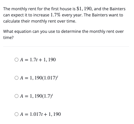 The monthly rent for the first house is $1, 190, and the Bainters
can expect it to increase 1.7% every year. The Bainters want to
calculate their monthly rent over time.
What equation can you use to determine the monthly rent over
time?
O A = 1.7t + 1, 190
O A = 1, 190(1.017)'
O A = 1, 190(1.7)
O A = 1.017t + 1, 190
