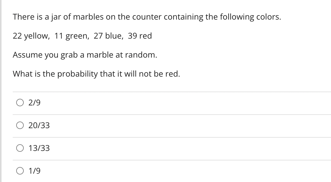 There is a jar of marbles on the counter containing the following colors.
22 yellow, 11 green, 27 blue, 39 red
Assume you grab a marble at random.
What is the probability that it will not be red.
2/9
20/33
13/33
1/9