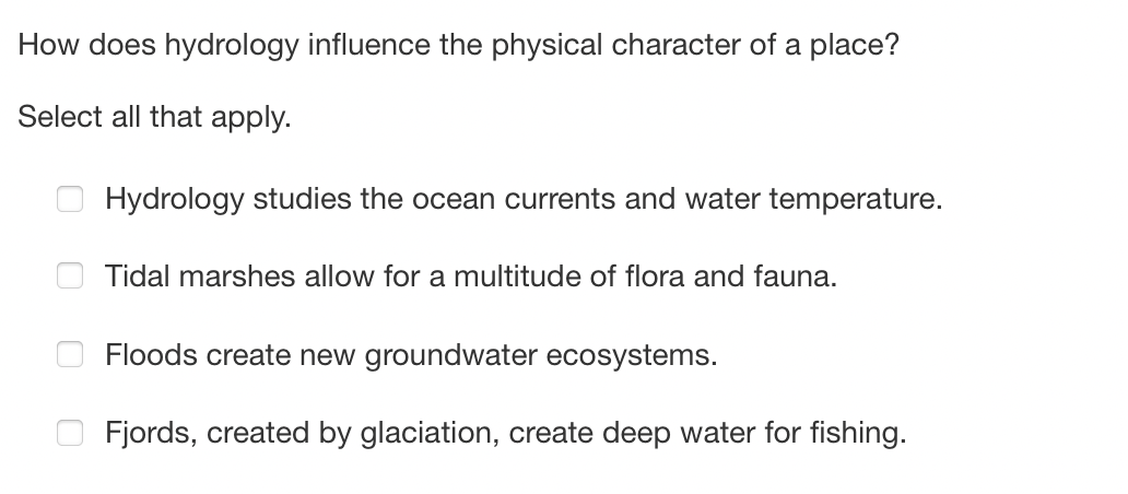 How does hydrology influence the physical character of a place?
Select all that apply.
Hydrology studies the ocean currents and water temperature.
Tidal marshes allow for a multitude of flora and fauna.
Floods create new groundwater ecosystems.
Fjords, created by glaciation, create deep water for fishing.
0