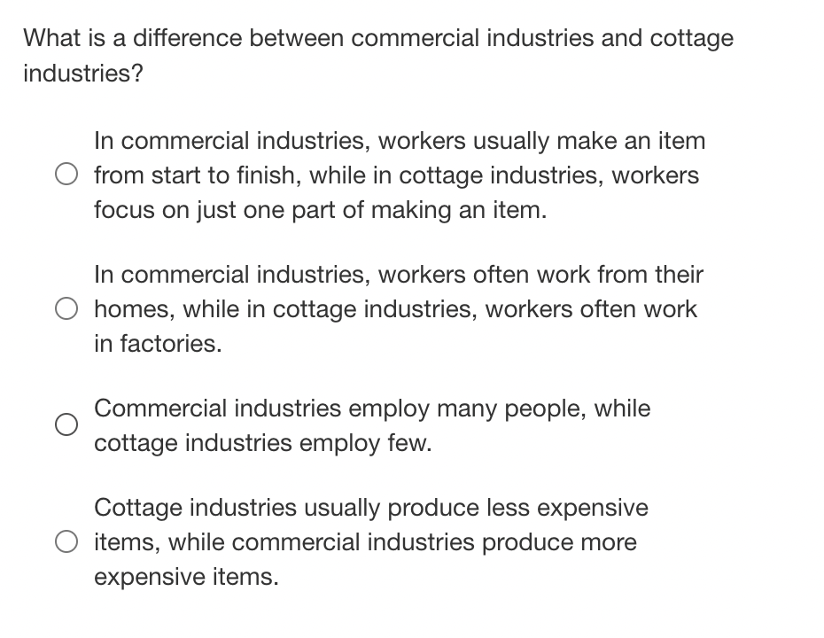 What is a difference between commercial industries and cottage
industries?
In commercial industries, workers usually make an item
from start to finish, while in cottage industries, workers
focus on just one part of making an item.
In commercial industries, workers often work from their
O homes, while in cottage industries, workers often work
in factories.
Commercial industries employ many people, while
cottage industries employ few.
Cottage industries usually produce less expensive
items, while commercial industries produce more
expensive items.
