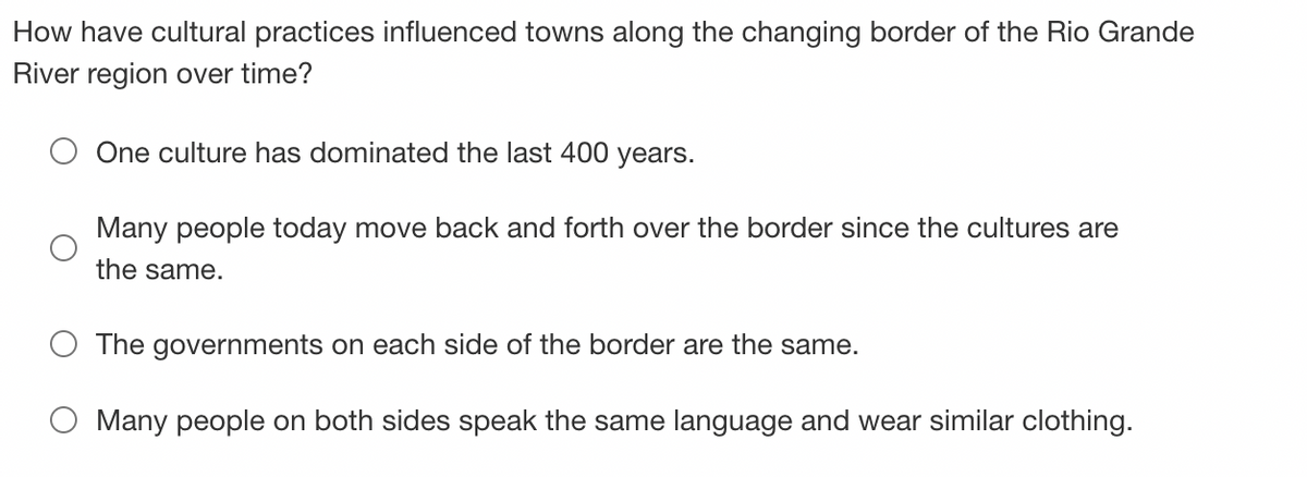 How have cultural practices influenced towns along the changing border of the Rio Grande
River region over time?
One culture has dominated the last 400 years.
Many people today move back and forth over the border since the cultures are
the same.
The governments on each side of the border are the same.
O Many people on both sides speak the same language and wear similar clothing.