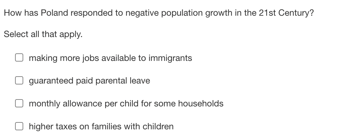 How has Poland responded to negative population growth in the 21st Century?
Select all that apply.
making more jobs available to immigrants
guaranteed paid parental leave
monthly allowance per child for some households
Ohigher taxes on families with children