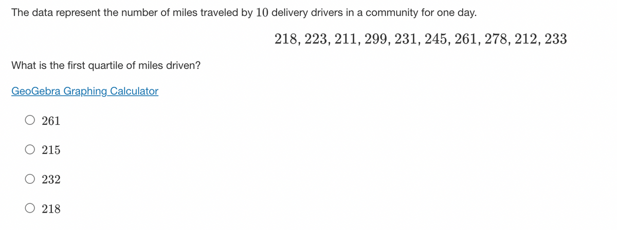 The data represent the number of miles traveled by 10 delivery drivers in a community for one day.
What is the first quartile of miles driven?
GeoGebra Graphing Calculator
261
215
232
218
218, 223, 211, 299, 231, 245, 261, 278, 212, 233