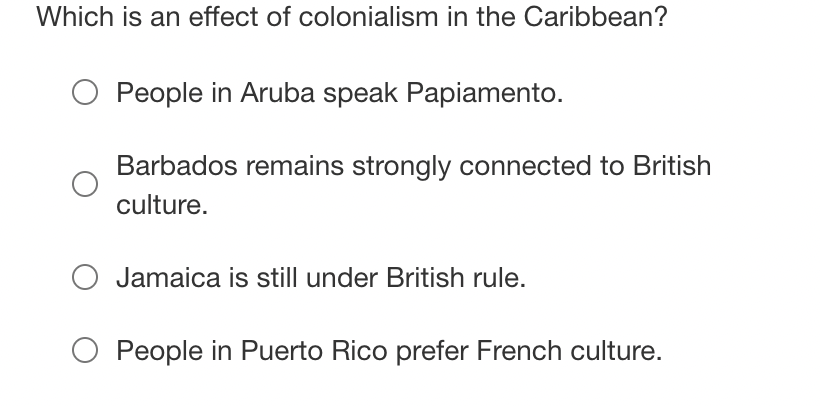 Which is an effect of colonialism in the Caribbean?
People in Aruba speak Papiamento.
Barbados remains strongly connected to British
culture.
O Jamaica is still under British rule.
O People in Puerto Rico prefer French culture.
