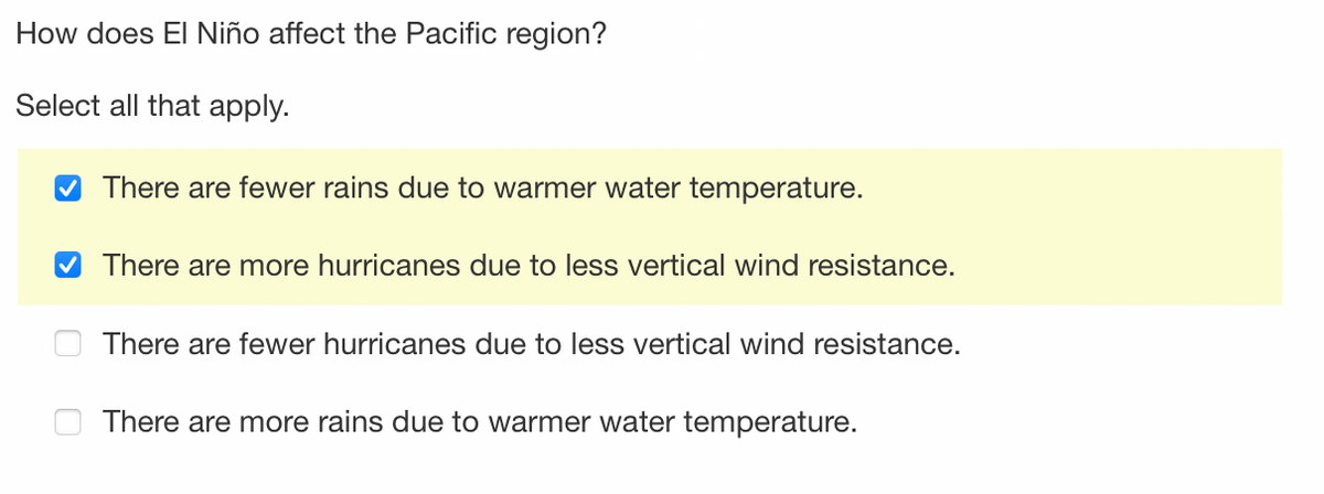 How does El Niño affect the Pacific region?
Select all that apply.
✔There are fewer rains due to warmer water temperature.
✔ There are more hurricanes due to less vertical wind resistance.
There are fewer hurricanes due to less vertical wind resistance.
There are more rains due to warmer water temperature.