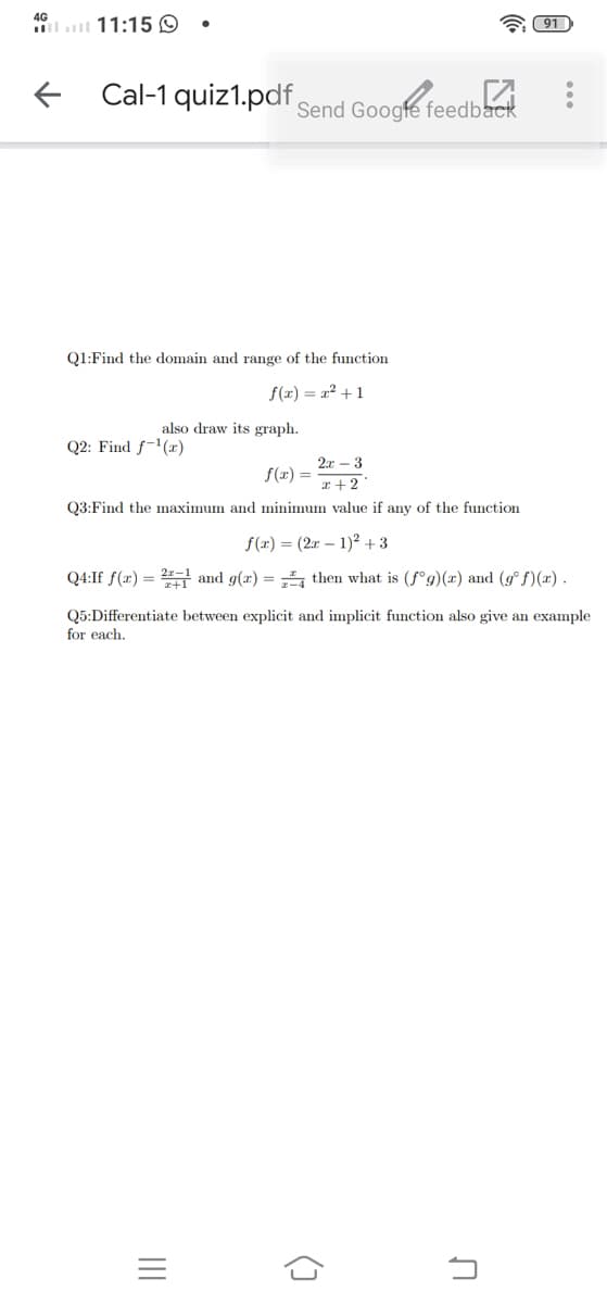 4G
11:15 O
91
e Cal-1 quiz1.pdf Send Googfe feedback
Q1:Find the domain and range of the function
f(x) = x? +1
also draw its graph.
Q2: Find f-1(x)
2x – 3
f(x) =
a + 2
Q3:Find the maximum and minimum value if any of the function
f(x) = (2x – 1)² + 3
Q4:If f(x) = and g(x) = then what is (f°g)(x) and (g° f)(x).
Q5:Differentiate between explicit and implicit function also give an example
for each.
()
II
