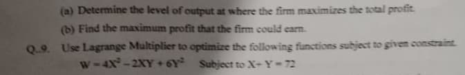 (a) Determine the level of output at where the firm maximizes the total profit.
(b) Find the maximum profit that the firm could earn.
Q.9. Use Lagrange Multiplier to optimize the following functions subject to givem constraint
W-4x-2XY +6Y Subject to X-Y-72
