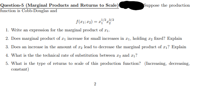 Question-5 (Marginal Products and Returns to Scale)
function is Cobb-Douglas and
f(x1; x2) = x/2x3/2
Suppose the production
1. Write an expression for the marginal product of 21.
2. Does marginal product of ₁ increase for small increases in x1, holding 2 fixed? Explain
3. Does an increase in the amount of 22 lead to decrease the marginal product of x1? Explain
4. What is the the technical rate of substitution between 2 and 21?
5. What is the type of returns to scale of this production function? (Increasing, decreasing,
constant)
2