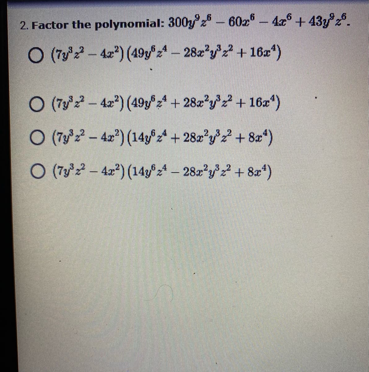 **2. Factor the polynomial: \( 300y^9z^6 - 60x^6 - 4x^6 + 43y^9z^6 \).**

Options:
1. \( (7y^3z^2 - 4x^2)\left(49y^6z^4 - 28x^2y^3z^2 + 16x^4\right) \)
2. \( (7y^3z^2 - 4x^2)\left(49y^6z^4 + 28x^2y^3z^2 + 16x^4\right) \)
3. \( (7y^3z^2 - 4x^2)\left(14y^6z^4 + 28x^2y^3z^2 + 8x^4\right) \)
4. \( (7y^3z^2 - 4x^2)\left(14y^6z^4 - 28x^2y^3z^2 + 8x^4\right) \)