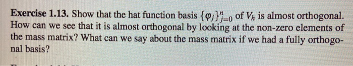 Exercise 1.13. Show that the hat function basis {i}"o of Vh is almost orthogonal.
How can we see that it is almost orthogonal by looking at the non-zero elements of
the mass matrix? What can we say about the mass matrix if we had a fully orthogo-
nal basis?
