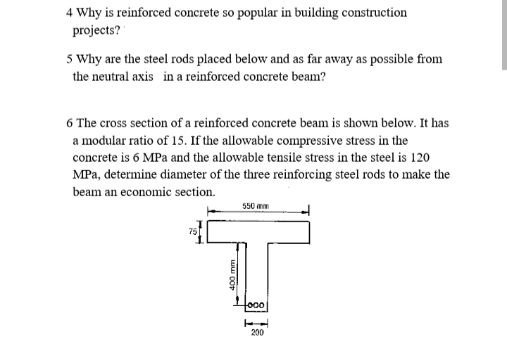 4 Why is reinforced concrete so popular in building construction
projects?
5 Why are the steel rods placed below and as far away as possible from
the neutral axis in a reinforced concrete beam?
6 The cross section of a reinforced concrete beam is shown below. It has
a modular ratio of 15. If the allowable compressive stress in the
concrete is 6 MPa and the allowable tensile stress in the steel is 120
MPa, determine diameter of the three reinforcing steel rods to make the
beam an economic section.
550 mm
75
200
