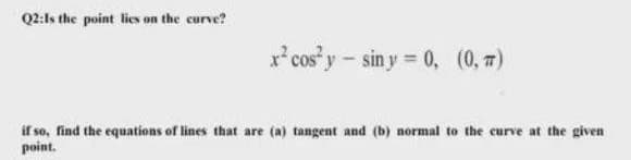 Q2:Is the point lies on the curve?
x* cos y-sin y = 0, (0, 7)
if so, find the equations of lines that are (a) tangent and (b) normal to the curve at the given
point.
