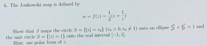 6. The Joukowski map is defined by
Show that J maps the circle S = {|2| = ro} (ro > 0, ro # 1) onto an ellipse + = 1 and
the unit circle S = {|=| = 1} onto the real interval [-1, 1].
Hint: use polar form of z.
%3D
%3D
