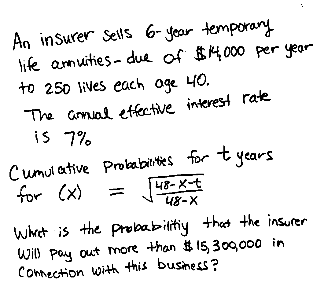 An insurer Sells 6- year temporary
life anmuities - due of $4,000 per year
to 250 lives each age 40.
The annual etfective interest rate
is 7%
Cumul ative Probabilites tor t years
for (x)
48-X-t
48-X
whaat is the probabilitiy thet the insurer
Will pay out more than $ 15,300,000 in
Connection With this business?
