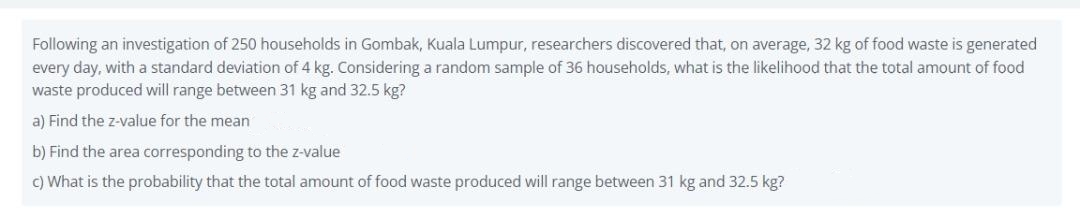 Following an investigation of 250 households in Gombak, Kuala Lumpur, researchers discovered that, on average, 32 kg of food waste is generated
every day, with a standard deviation of 4 kg. Considering a random sample of 36 households, what is the likelihood that the total amount of food
waste produced will range between 31 kg and 32.5 kg?
a) Find the z-value for the mean
b) Find the area corresponding to the z-value
c) What is the probability that the total amount of food waste produced will range between 31 kg and 32.5 kg?
