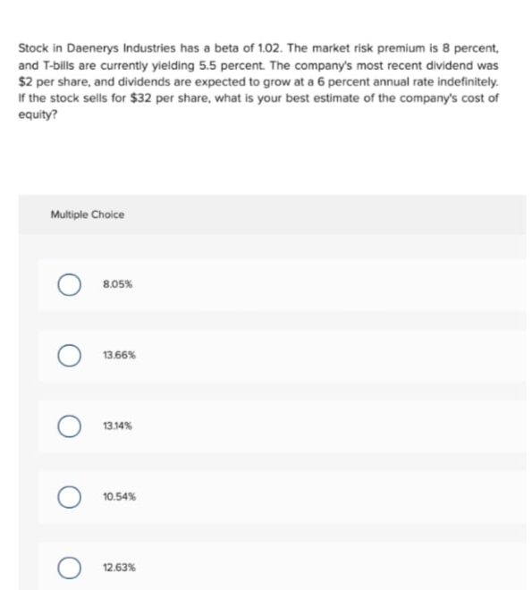 Stock in Daenerys Industries has a beta of 1.02. The market risk premium is 8 percent,
and T-bills are currently yielding 5.5 percent. The company's most recent dividend was
$2 per share, and dividends are expected to grow at a 6 percent annual rate indefinitely.
If the stock sells for $32 per share, what is your best estimate of the company's cost of
equity?
Multiple Choice
8.05%
13.66%
13.14%
10.54%
O 12.63%
