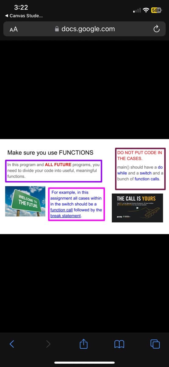 3:22
◄ Canvas Stude...
AA
docs.google.com
Make sure you use FUNCTIONS
In this program and ALL FUTURE programs, you
need to divide your code into useful, meaningful
functions.
WELCOME TO
THE FUTURE
For example, in this
assignment all cases within
in the switch should be a
function call followed by the
break statement.
DO NOT PUT CODE IN
THE CASES.
584
main() should have a do
while and a switch and a
bunch of function calls.
THE CALL IS YOURS
NYPD
PAR
O