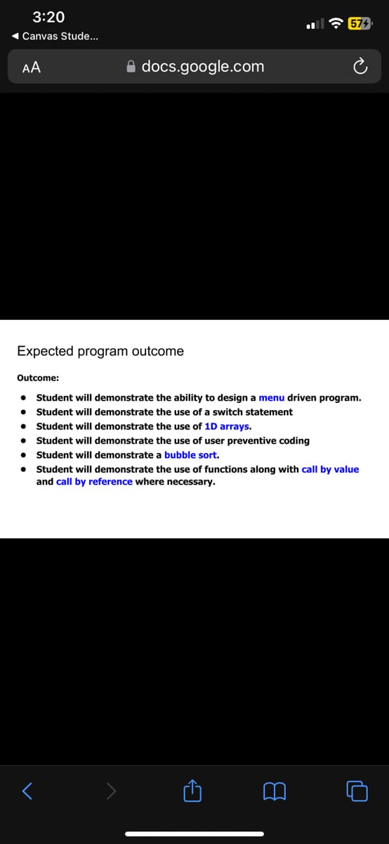 3:20
◄ Canvas Stude...
AA
Expected program outcome
Outcome:
●
●
●
docs.google.com
●
574
Student will demonstrate the ability to design a menu driven program.
Student will demonstrate the use of a switch statement
Student will demonstrate the use of 1D arrays.
Student will demonstrate the use of user preventive coding
Student will demonstrate a bubble sort.
Student will demonstrate the use of functions along with call by value
and call by reference where necessary.
O