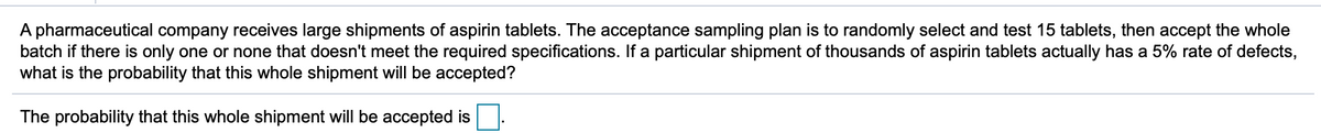 A pharmaceutical company receives large shipments of aspirin tablets. The acceptance sampling plan is to randomly select and test 15 tablets, then accept the whole
batch if there is only one or none that doesn't meet the required specifications. If a particular shipment of thousands of aspirin tablets actually has a 5% rate of defects,
what is the probability that this whole shipment will be accepted?
The probability that this whole shipment will be accepted is
