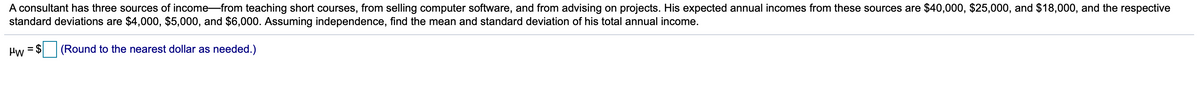 A consultant has three sources of income-from teaching short courses, from selling computer software, and from advising on projects. His expected annual incomes from these sources are $40,000, $25,000, and $18,000, and the respective
standard deviations are $4,000, $5,000, and $6,000. Assuming independence, find the mean and standard deviation of his total annual income.
Hw
= $
(Round to the nearest dollar as needed.)
