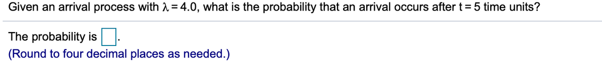 Given an arrival process with 1 = 4.0, what is the probability that an arrival occurs aftert=5 time units?
The probability is
(Round to four decimal places as needed.)
