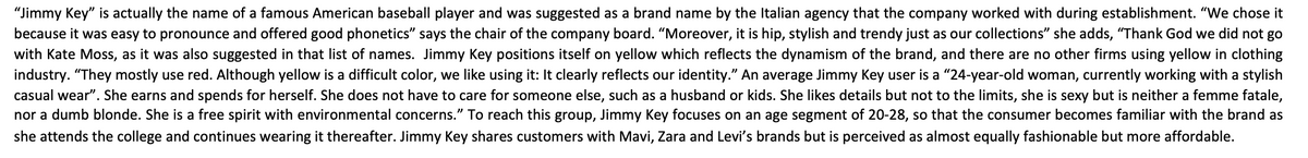 "Jimmy Key" is actually the name of a famous American baseball player and was suggested as a brand name by the Italian agency that the company worked with during establishment. "We chose it
because it was easy to pronounce and offered good phonetics" says the chair of the company board. "Moreover, it is hip, stylish and trendy just as our collections" she adds, "Thank God we did not go
with Kate Moss, as it was also suggested in that list of names. Jimmy Key positions itself on yellow which reflects the dynamism of the brand, and there are no other firms using yellow in clothing
industry. "They mostly use red. Although yellow is a difficult color, we like using it: It clearly reflects our identity." An average Jimmy Key user is a "24-year-old woman, currently working with a stylish
casual wear". She earns and spends for herself. She does not have to care for someone else, such as a husband or kids. She likes details but not to the limits, she is sexy but is neither a femme fatale,
nor a dumb blonde. She is a free spirit with environmental concerns." To reach this group, Jimmy Key focuses on an age segment of 20-28, so that the consumer becomes familiar with the brand as
she attends the college and continues wearing it thereafter. Jimmy Key shares customers with Mavi, Zara and Levi's brands but is perceived as almost equally fashionable but more affordable.
