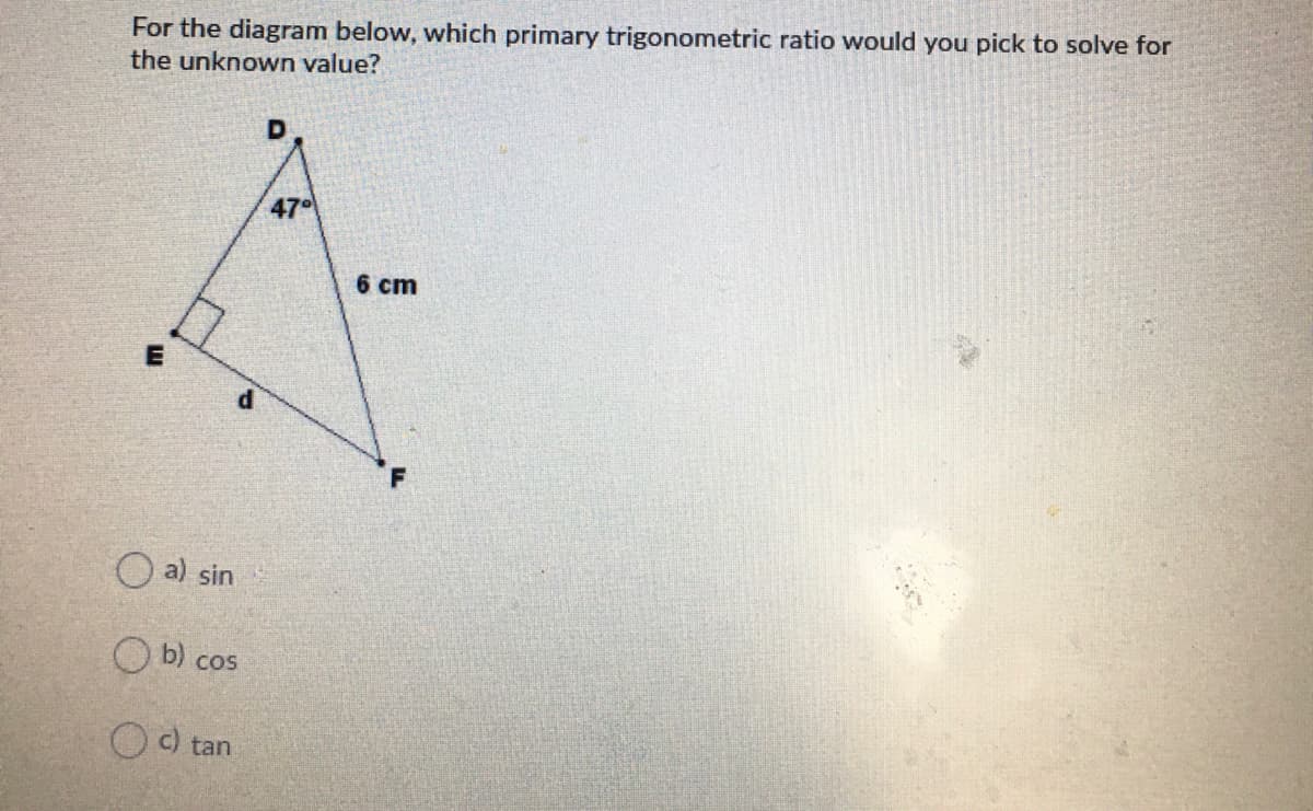 For the diagram below, which primary trigonometric ratio would you pick to solve for
the unknown value?
47
6 cm
O a) sin
O b) cos
O c) tan
