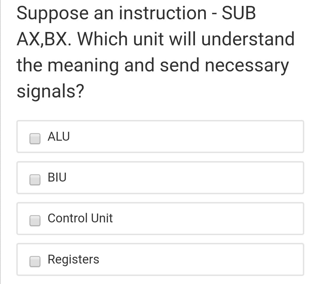 Suppose an instruction - SUB
AX,BX. Which unit will understand
the meaning and send necessary
signals?
ALU
BIU
Control Unit
Registers
