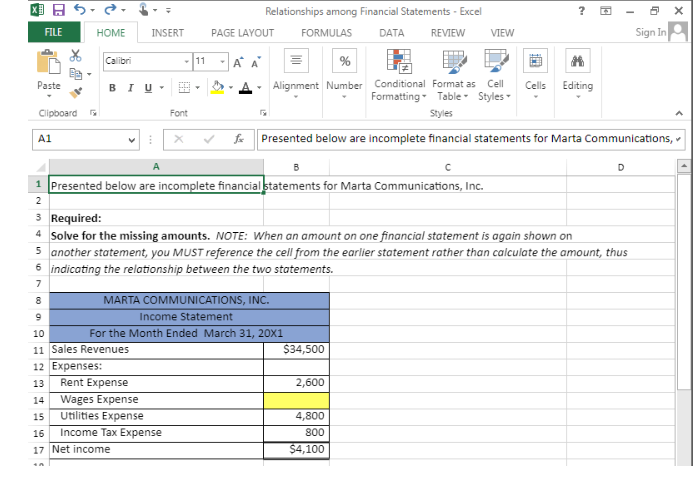 FILE
Paste
Clipboard
A1
HOME
Calibri
+A
BIU
INSERT PAGE LAYOUT
1
- 11
HH
10
11 Sales Revenues
12 Expenses:
13
14
Wages Expense
15
Utilities Expense
16 Income Tax Expense
17 Net income
Font
Rent Expense
Relationships among Financial Statements - Excel
FORMULAS
-A
A
B
1 Presented below are incomplete financial statements for Marta Communications, Inc.
2
%
Alignment Number
6 indicating the relationship between the two statements.
7
8
MARTA COMMUNICATIONS, INC.
Income Statement
For the Month Ended March 31, 20X1
Cell
Conditional Format as
Formatting Table Styles
Styles
fx Presented below are incomplete financial statements for Marta Communications,
3 Required:
4 Solve for the missing amounts. NOTE: When an amount on one financial statement is again shown on
5 another statement, you MUST reference the cell from the earlier statement rather than calculate the amount, thus
DATA REVIEW VIEW
$34,500
2,600
4,800
800
$4,100
?
с
Cells Editing
D
5 X
Sign In