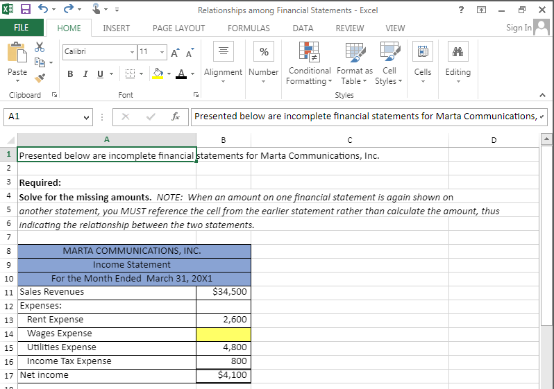 X
FILE
Paste
Clipboard
A1
HOME
Calibri
INSERT
B IU
⠀
8
9
10
11 Sales Revenues
DI
M
Font
12 Expenses:
Rent Expense
13
14 Wages Expense
15
Utilities Expense
16 Income Tax Expense
17 Net income
PAGE LAYOUT
11 A A
Relationships among Financial Statements - Excel
DATA
REVIEW
fx
FORMULAS
%
Alignment Number
A
B
1 Presented below are incomplete financial statements for Marta Communications, Inc.
2
MARTA COMMUNICATIONS, INC.
Income Statement
For the Month Ended March 31, 20X1
$34,500
Cell
Conditional Format as
Formatting Table Styles
Styles
Presented below are incomplete financial statements for Marta Communications,
2,600
VIEW
C
3 Required:
4 Solve for the missing amounts. NOTE: When an amount on one financial statement is again shown on
5 another statement, you MUST reference the cell from the earlier statement rather than calculate the amount, thus
6 indicating the relationship between the two statements.
7
4,800
800
$4,100
?
El
Cells Editing
D
4
Sign In
x