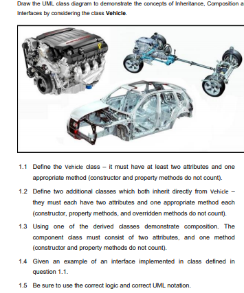 Draw the UML class diagram to demonstrate the concepts of Inheritance, Composition a
Interfaces by considering the class Vehicle.
1.1 Define the Vehicle class - it must have at least two attributes and one
appropriate method (constructor and property methods do not count).
1.2 Define two additional classes which both inherit directly from Vehicle -
they must each have two attributes and one appropriate method each
(constructor, property methods, and overridden methods do not count).
1.3 Using one of the derived classes demonstrate composition. The
component class must consist of two attributes, and one method
(constructor and property methods do not count).
1.4 Given an example of an interface implemented in class defined in
question 1.1.
1.5 Be sure to use the correct logic and correct UML notation.
