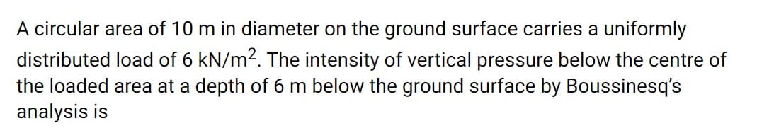 A circular area of 10 m in diameter on the ground surface carries a uniformly
distributed load of 6 kN/m2. The intensity of vertical pressure below the centre of
the loaded area at a depth of 6 m below the ground surface by Boussinesq's
analysis is
