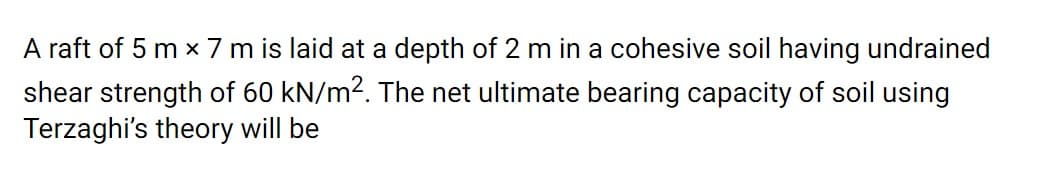 A raft of 5 m x 7 m is laid at a depth of 2 m in a cohesive soil having undrained
shear strength of 60 kN/m2. The net ultimate bearing capacity of soil using
Terzaghi's theory will be
