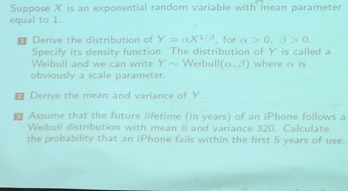 Suppose X is an exponential random variable with mean parameter
equal to 1.
1
Derive the distribution of Y = aX1/8, for a > 0, 3>0.
Specify its density function. The distribution of Y is called a
Weibull and we can write Y~Weibull(a. 3) where a is
obviously a scale parameter.
2 Derive the mean and variance of Y.
Assume that the future lifetime (in years) of an iPhone follows a
Weibull distribution with mean 8 and variance 320. Calculate
the probability that an iPhone fails within the first 5 years of use.