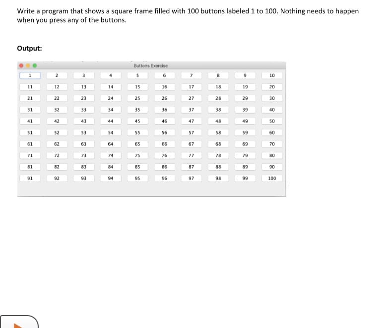 Write a program that shows a square frame filled with 100 buttons labeled 1 to 100. Nothing needs to happen
when you press any of the buttons.
