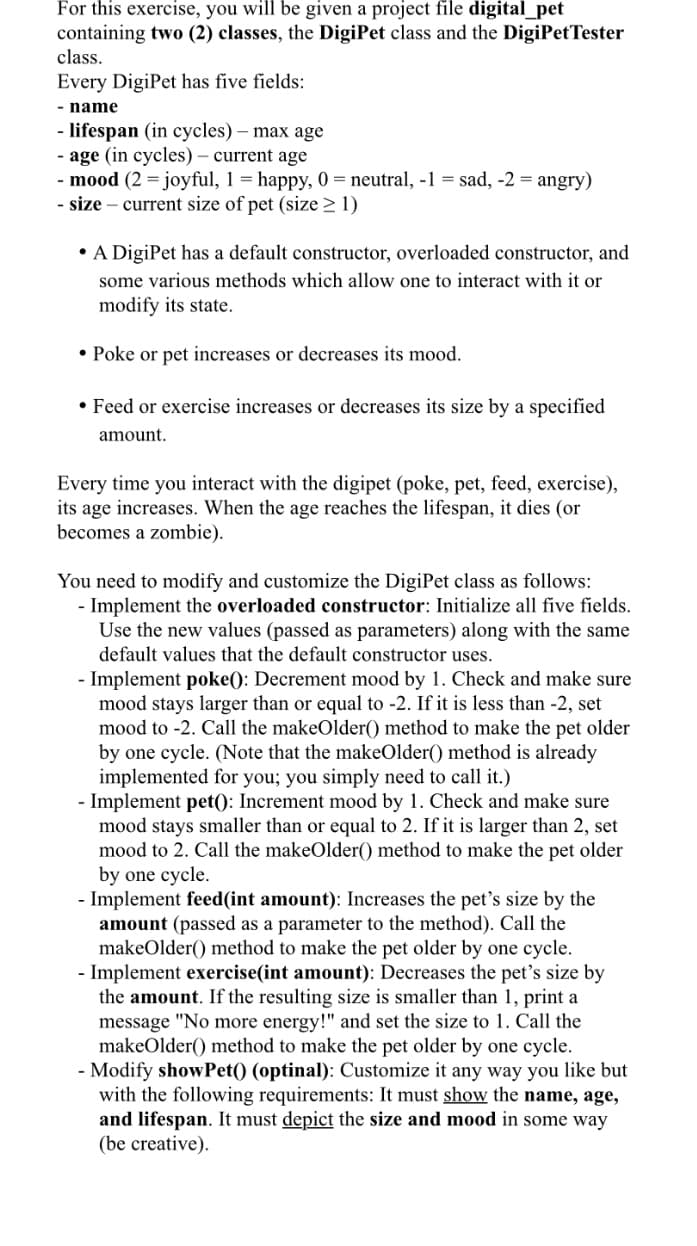 For this exercise, you will be given a project file digital_pet
containing two (2) classes, the DigiPet class and the DigiPetTester
class.
Every DigiPet has five fields:
- name
- lifespan (in cycles) – max age
- age (in cycles) – current age
- mood (2 = joyful, 1 = happy, 0 = neutral, -1 = sad, -2 = angry)
- size – current size of pet (size > 1)
• A DigiPet has a default constructor, overloaded constructor, and
some various methods which allow one to interact with it or
modify its state.
• Poke or pet increases or decreases its mood.
• Feed or exercise increases or decreases its size by a specified
amount.
Every time you interact with the digipet (poke, pet, feed, exercise),
its age increases. When the age reaches the lifespan, it dies (or
becomes a zombie).
You need to modify and customize the DigiPet class as follows:
- Implement the overloaded constructor: Initialize all five fields.
Use the new values (passed as parameters) along with the same
default values that the default constructor uses.
- Implement poke(): Decrement mood by 1. Check and make sure
mood stays larger than or equal to -2. If it is less than -2, set
mood to -2. Call the makeOlder() method to make the pet older
by one cycle. (Note that the makeOlder() method is already
implemented for you; you simply need to call it.)
- Implement pet): Increment mood by 1. Check and make sure
mood stays smaller than or equal to 2. If it is larger than 2, set
mood to 2. Call the makeOlder() method to make the pet older
by one cycle.
- Implement feed(int amount): Increases the pet's size by the
amount (passed as a parameter to the method). Call the
makeOlder() method to make the pet older by one cycle.
- Implement exercise(int amount): Decreases the pet's size by
the amount. If the resulting size is smaller than 1, print a
message "No more energy!" and set the size to 1. Call the
makeOlder() method to make the pet older by one cycle.
- Modify showPet() (optinal): Customize it any way you like but
with the following requirements: It must show the name, age,
and lifespan. It must depict the size and mood in some way
(be creative).
