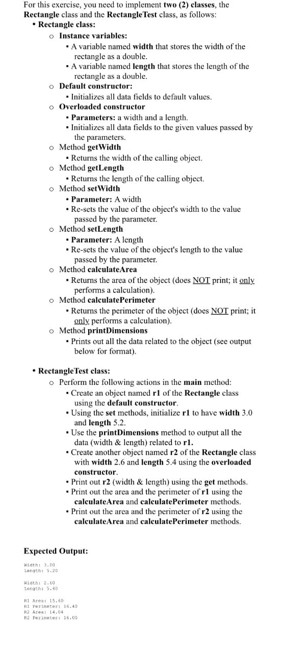 • RectangleTest class:
o Perform the following actions in the main method:
• Create an object named r1 of the Rectangle class
using the default constructor.
• Using the set methods, initialize rl to have width 3.0
and length 5.2.
• Use the printDimensions method to output all the
data (width & length) related to r1.
• Create another object named r2 of the Rectangle class
with width 2.6 and length 5.4 using the overloaded
constructor.
• Print out r2 (width & length) using the get methods.
• Print out the area and the perimeter of r1 using the
calculateArea and calculatePerimeter methods.
• Print out the area and the perimeter of r2 using the
calculateArea and calculatePerimeter methods.
