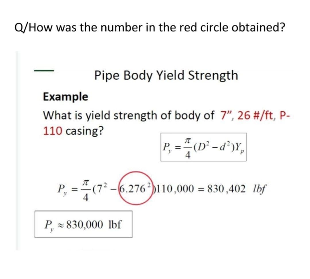 Q/How was the number in the red circle obtained?
Pipe Body Yield Strength
Example
What is yield strength of body of 7", 26 #/ft, P-
110 casing?
P
(D² – d²)Y,
%3D
4
P, =(7² -6.276²)110,000 = 830,402 lbf
4
P = 830,000 lbf
y
