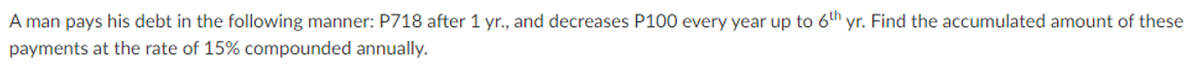 A man pays his debt in the following manner: P718 after 1 yr., and decreases P100 every year up to 6th yr. Find the accumulated amount of these
payments at the rate of 15% compounded annually.
