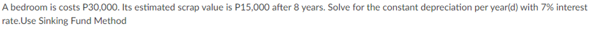 A bedroom is costs P30,000. Its estimated scrap value is P15,000 after 8 years. Solve for the constant depreciation per year(d) with 7% interest
rate.Use Sinking Fund Method
