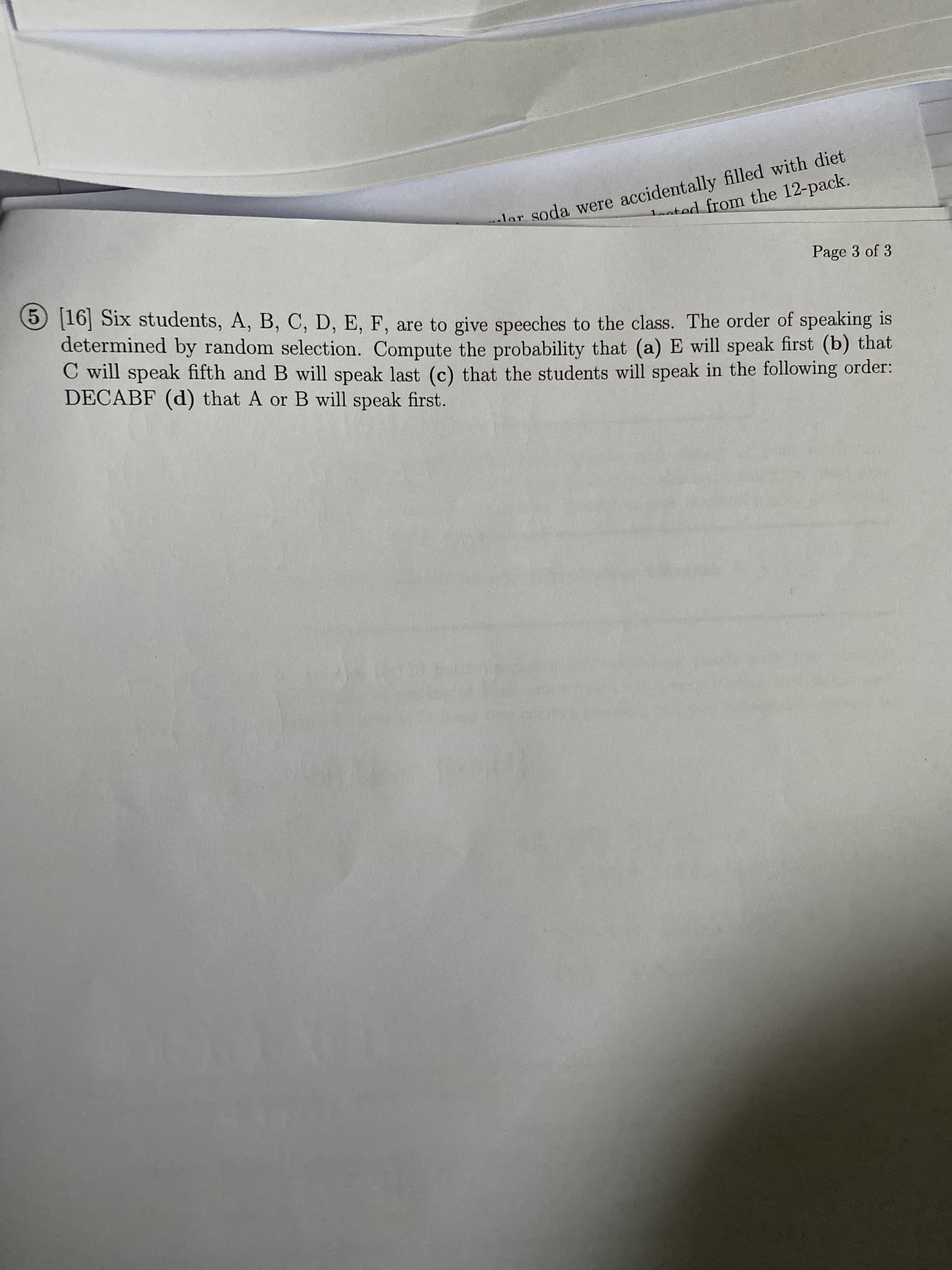 Six students, A, B, C, D, E, F, are to give speeches to the class. The order of speaking is
rmined by random selection. Compute the probability that (a) E will speak first (b) that
ill speak fifth and B will speak last (c) that the students will speak in the following order:
CABF (d) that A or B will speak first.
