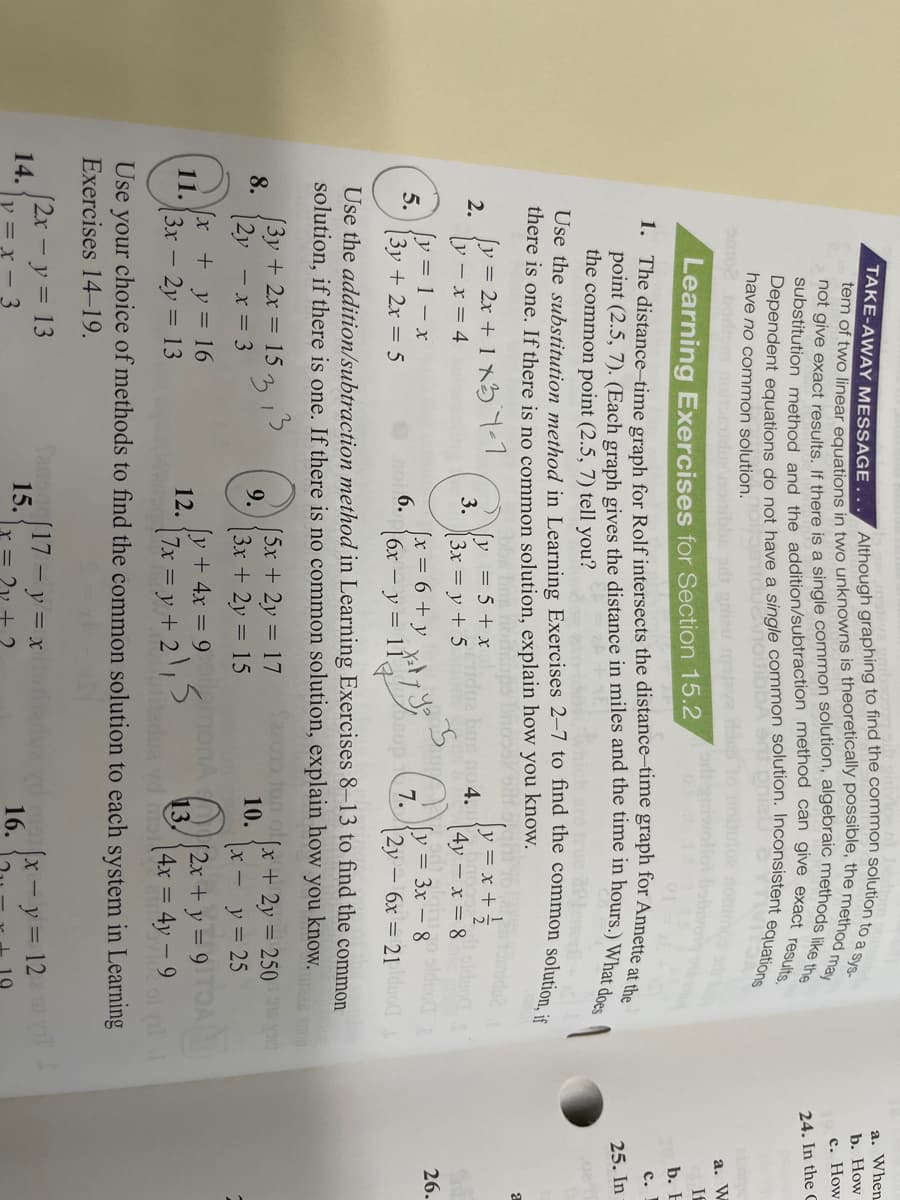 a. When
b. How
с. How
24. In the C
have no common solution.
omo2bodrom noitsdraoitibba d gau
а. W
Learning Exercises for Section 15.2
If
b. E
1. The distance-time graph for Rolf intersects the distance-time graph for Annette at a
с.
25. In
the common point (2.5, 7) tell you?
Use the substitution method in Learning Exercises 2–7 to find the common solution :
there is one. If there is no common solution, explain how you know.
[y = 2x + 1 x57-1
y = 5 + x
3.
[3x = y + 5
y = x +;
4y – x = 8
2.
no 4.
y- x = 4
[y = 1- x
5.
slduog
26.
(x =D6+y
6.
6x – y = 11,
y = 3x – 8
7.
|2y – 6x = 21lduo
3y + 2x = 5
Use the addition/subtraction method in Learning Exercises 8–13 to find the common
solution, if there is one. If there is no common solution, explain how you know.
[3y + 2x = 15 15
8.
(5x+2y = 17
9.
o lon ol
x +2y = 250 y
10.
|2y - x = 3
[3x +2y = 15
%3D
x - y= 25
x +y= 16
11.
|3x – 2y = 13
[y + 4x = 9 omo
12.
13,
nadua vd mst
[2x+y = 9A
17x = y + 21
[4x = 4y – 9
ol il
your
Exercises 14-19.
Use
choice of methods to find the common solution to each system in Learning
[2x - y = 13
14.
Sanga(17-y= x
15.
x-y = 12
%3D
16.
y = x - 3
= 2v + 2
