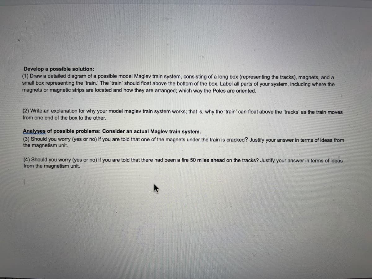 Develop a possible solution:
(1) Draw a detailed diagram of a possible model Maglev train system, consisting of a long box (representing the tracks), magnets, and a
small box representing the 'train.' The 'train' should float above the bottom of the box. Label all parts of your system, including where the
magnets or magnetic strips are located and how they are arranged; which way the Poles are oriented.
(2) Write an explanation for why your model maglev train system works; that is, why the 'train' can float above the 'tracks' as the train moves
from one end of the box to the other.
Analyses of possible problems: Consider an actual Maglev train system.
(3) Should you worry (yes or no) if you are told that one of the magnets under the train is cracked? Justify your answer in terms of ideas from
the magnetism unit.
(4) Should you worry (yes or no) if you are told that there had been a fire 50 miles ahead on the tracks? Justify your answer in terms of ideas
from the magnetism unit.
