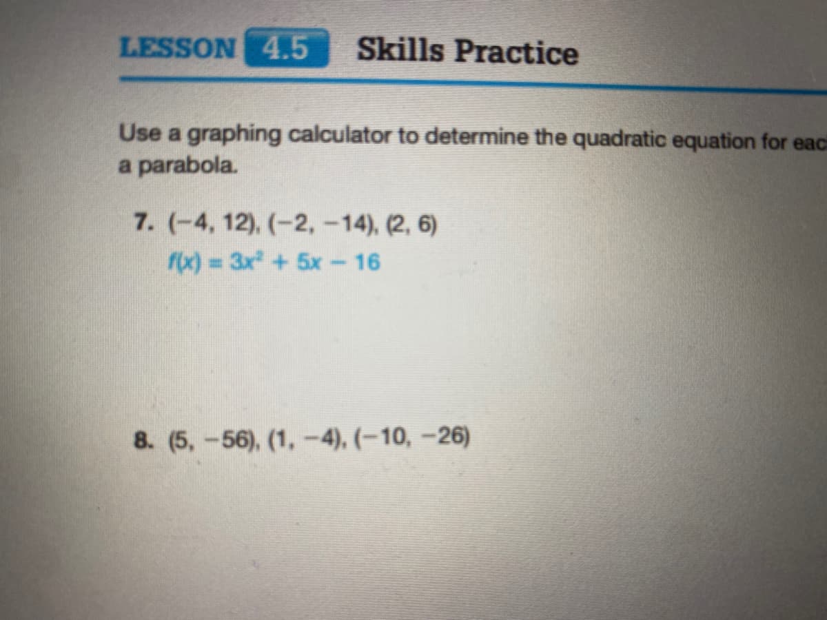 LESSON 4.5
Skills Practice
Use a graphing calculator to determine the quadratic equation for eaci
a parabola.
7. (-4, 12), (-2,-14), (2, 6)
fx) = 3x + 5x - 16
8. (5,-56), (1, -4), (–10, –26)
